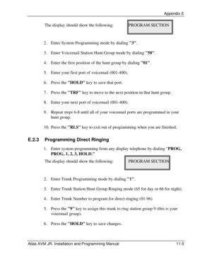 Page 125 Appendix E Atlas AVM JR. Installation and Programming Manual 11-5 The display should show the following: PROGRAM SECTION 
      
 
2. Enter System Programming mode by dialing 3. 
3. Enter Voicemail Station Hunt Group mode by dialing 50. 
4. Enter the first position of the hunt group by dialing 01. 
5. Enter your first port of voicemail (001-400). 
6. Press the HOLD key to save that port. 
7. Press the TRF key to move to the next position in that hunt group. 
8. Enter your next port of voicemail...