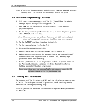 Page 26DTMF Programming  
3-2 Atlas AVM JR. Installation and Programming Manual Note: If you exited the programming mode by dialing *900, the AVM JR. plays the 
opening menu.  You can then test the changes made to the system. 
3.2 3.2   First Time Programming Checklist First Time Programming Checklist   
1. Call from a system extension to the AVM JR..  You will hear the default 
message (system message 000 - see Appendix C). 
2. Dial *900 and the administrator password (default: 1234) to enter the 
programming...