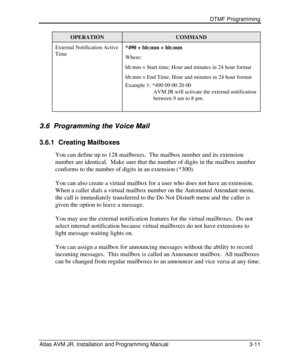 Page 35 DTMF Programming  
Atlas AVM JR. Installation and Programming Manual 3-11 OPERATION COMMAND External Notification Active 
Time *490 + hh:mm + hh:mm 
Where: 
hh:mm = Start time; Hour and minutes in 24 hour format 
hh:mm = End Time; Hour and minutes in 24 hour format 
Example 1: *490 09 00 20 00 
                    AVM JR will activate the external notification                          between 9 am to 8 pm. 
 3.6 3.6   Programming the Voice Mail Programming the Voice Mail   
3.6.1 Creating Mailboxes 
You...