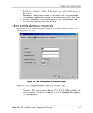 Page 61 Programming by Computer  
Atlas AVM JR. Installation and Programming Manual 4-7 · 
Default Oper. Menu Key – Defines the key that is to be used to call the operator in 
the system. 
· 
Day Operator – Defines the extension to send operator calls to during day mode. 
· 
Night Operator – Defines the extension to send operator call to during night mode. 
· 
Valid PBX Extensions – Used to define groups of valid extensions in the PBX.  
You can define up to ten groups in the AVM JR. 
4.5.1.2 Defining Call...