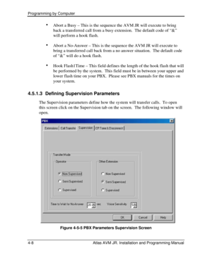Page 62Programming by Computer  
4-8 Atlas AVM JR. Installation and Programming Manual · 
Abort a Busy – This is the sequence the AVM JR will execute to bring 
back a transferred call from a busy extension.  The default code of “&” 
will perform a hook flash. 
· 
Abort a No-Answer – This is the sequence the AVM JR will execute to 
bring a transferred call back from a no answer situation.  The default code 
of “&” will do a hook flash. 
· 
Hook Flash1Time – This field defines the length of the hook flash that...