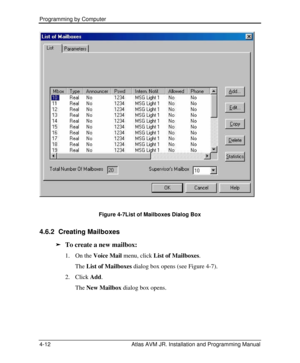 Page 66Programming by Computer  
4-12 Atlas AVM JR. Installation and Programming Manual  
Figure 4-7List of Mailboxes Dialog Box 
4.6.2 Creating Mailboxes 
ä To create a new mailbox: 
1. On the Voice Mail menu, click List of Mailboxes. 
The List of Mailboxes dialog box opens (see Figure 4-7). 
2. Click Add. 
 The New Mailbox dialog box opens.  