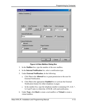 Page 67 Programming by Computer  
Atlas AVM JR. Installation and Programming Manual 4-13 Figure 4-8 New Mailbox Dialog Box 
3. In the Mailbox box, type the number of the new mailbox. 
4. In the Internal Notification list, select a notification type. 
5. Under External Notification, do the following: 
a.  Click Yes in the Allowed box to grant permission to the user for 
External Notification. 
b.  Click Yes in the appropriate Enabled box to activate the External 
Notification feature for either telephone or...