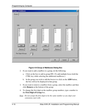 Page 70Programming by Computer  
4-16 Atlas AVM JR. Installation and Programming Manual   
Figure 4-9 Group of Mailboxes Dialog Box 
2. If you want to add a mailbox to a group, do the following: 
a. Click on the box to add in group 099. (To add multiple boxes hold the 
CTRL key while selecting the additional mailboxes.) 
b. In the group you wish to add the box(es) to click on the ADD button, 
the box will no be displayed in that group. 
3. If you want to remove a mailbox from a group, select the mailbox and...