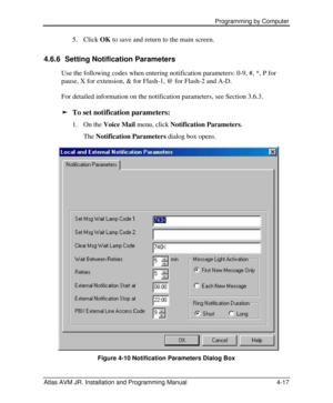 Page 71 Programming by Computer  
Atlas AVM JR. Installation and Programming Manual 4-17 5. Click OK to save and return to the main screen. 
4.6.6 Setting Notification Parameters 
Use the following codes when entering notification parameters: 0-9, #, *, P for 
pause, X for extension, & for Flash-1, @ for Flash-2 and A-D. 
For detailed information on the notification parameters, see Section 3.6.3. 
ä To set notification parameters: 
1. On the Voice Mail menu, click Notification Parameters. 
 The Notification...