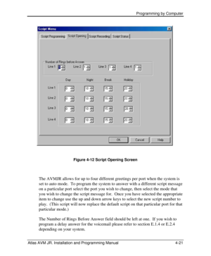 Page 75 Programming by Computer  
Atlas AVM JR. Installation and Programming Manual 4-21  
  
Figure 4-12 Script Opening Screen 
 
The AVMJR allows for up to four different greetings per port when the system is 
set to auto mode.  To program the system to answer with a different script message 
on a particular port select the port you wish to change, then select the mode that 
you wish to change the script message for.  Once you have selected the appropriate 
item to change use the up and down arrow keys to...