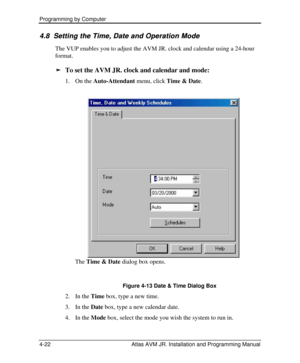 Page 76Programming by Computer  
4-22 Atlas AVM JR. Installation and Programming Manual 4.8 4.8   Setting the Time, Date and Operation Mode Setting the Time, Date and Operation Mode   
The VUP enables you to adjust the AVM JR. clock and calendar using a 24-hour 
format.  
ä To set the AVM JR. clock and calendar and mode: 
1. On the Auto-Attendant menu, click Time & Date. 
The Time & Date dialog box opens. 
 
Figure 4-13 Date & Time Dialog Box 
2. In the Time box, type a new time. 
3. In the Date box, type a new...