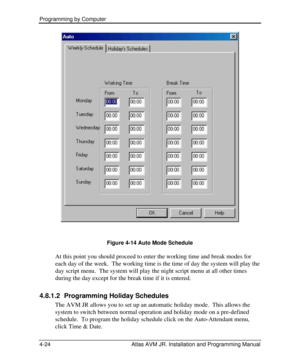 Page 78Programming by Computer  
4-24 Atlas AVM JR. Installation and Programming Manual  
Figure 4-14 Auto Mode Schedule 
At this point you should proceed to enter the working time and break modes for 
each day of the week.  The working time is the time of day the system will play the 
day script menu.  The system will play the night script menu at all other times 
during the day except for the break time if it is entered. 
4.8.1.2 Programming Holiday Schedules 
The AVM JR allows you to set up an automatic...