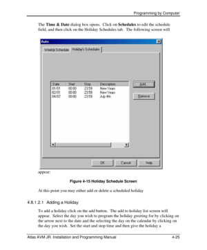 Page 79 Programming by Computer  
Atlas AVM JR. Installation and Programming Manual 4-25 The Time & Date dialog box opens.  Click on Schedules to edit the schedule 
field, and then click on the Holiday Schedules tab.  The following screen will 
appear: 
Figure 4-15 Holiday Schedule Screen 
At this point you may either add or delete a scheduled holiday 
4.8.1.2.1 Adding a Holiday 
To add a holiday click on the add button.  The add to holiday list screen will 
appear.  Select the day you wish to program the...