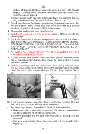 Page 13ond set of threads. Continue turning in same direction until threads
engage. Loading rod is fully extended when jag stops turning with
normal pressure applied.
b. Place ramrod (with jag fully extended) down the barrel to breech
plug and observe that the rod is flush with the muzzle.
3. Check to make sure that breech plug is snugly screwed into place.  Do
not overtighten.  Note:  Make sure anti-sieze or breech plug grease
has been applied to all threads of the breech plug.
4. Clean all oil and grease from...