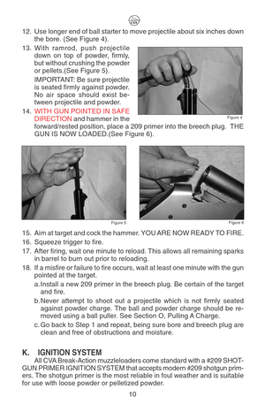 Page 1412. Use longer end of ball starter to move projectile about six inches down
the bore. (See Figure 4).
13.With ramrod, push projectile
down on top of powder, firmly,
but without crushing the powder
or pellets.(See Figure 5).
IMPORTANT: Be sure projectile
is seated firmly against powder.
No air space should exist be-
tween projectile and powder.
14.WITH GUN POINTED IN SAFE
DIRECTION and hammer in the
forward/rested position, place a 209 primer into the breech plug.  THE
GUN IS NOW LOADED.(See Figure 6)....