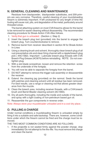 Page 16N. GENERAL CLEANING AND MAINTENANCE
Residues from blackpowder,  blackpowder substitutes, and 209 prim-
ers are very corrosive. Therefore, careful cleaning of your muzzleloading
firearm is extremely important. If left uncleaned for any length of time the
fouling will cause rust, pits, and degradation of the metal, particularly around
threaded areas.
The barrel attaching system on most CVA firearms allows for the barrel
to be removed for easier cleaning without disassembly. The recommended
cleaning...