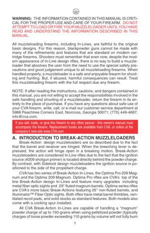 Page 5WARNING: THE INFORMATION CONTAINED IN THIS MANUAL IS CRITI-
CAL FOR THE PROPER USE AND CARE OF YOUR FIREARM.  DO NOT
ATTEMPT TO LOAD OR FIRE YOUR MUZZLELOADER UNTIL YOU HAVE
READ AND UNDERSTAND THE INFORMATION DESCRIBED IN THIS
MANUAL.
All muzzleloading firearms, including In-Lines, are faithful to the original
basic designs. For this reason, blackpowder guns cannot be made with
many of the refinements and features that are standard on modern car-
tridge firearms. Shooters must remember that even now,...