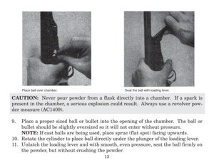 Page 15CAUTION:  Never pour powder from a flask directly into a chamber.  If a spark is
present in the chamber, a serious explosion could result.  Always use a revolver pow-
der measure (AC1409).
9. Place a proper sized ball or bullet into the opening of the chamber.  The ball or
bullet should be slightly oversized so it will not enter without pressure.
NOTE: If cast balls are being used, place sprue (flat spot) facing upwards.
10. Rotate the cylinder to place ball directly under the plunger of the loading...