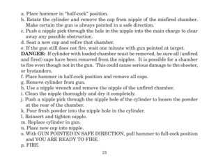 Page 23a. Place hammer in “half-cock” position.
b. Rotate the cylinder and remove the cap from nipple of the misfired chamber.
Make certain the gun is always pointed in a safe direction.
c. Push a nipple pick through the hole in the nipple into the main charge to clear
away any possible obstruction.
d. Seat a new cap and refire that chamber.
e. If the gun still does not fire, wait one minute with gun pointed at target.
DANGER:  If cylinder with loaded chamber must be removed, be sure all (unfired
and fired)...