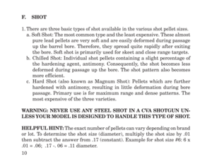 Page 12F.    SHOT
1. There are three basic types of shot available in the various shot pellet sizes.
a. Soft Shot: The most common type and the least expensive. These almost
pure lead pellets are very soft and are easily deformed during passage
up the barrel bore. Therefore, they spread quite rapidly after exiting
the bore. Soft shot is primarily used for skeet and close range targets.
b. Chilled Shot: Individual shot pellets containing a slight percentage of
the hardening agent, antimony. Consequently, the...