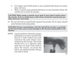 Page 29b. Use longer end of ball seater to move patched ball about six inches
down the bore.
c. With a ramrod, push patched ball down on top of powder, firmly. Be
careful not to crush the powder.
13. Be sure the ball is seated firmly against the powder. No air space should
exist between ball and powder.
NOTE: A good method to determine proper
load depth is to insert ramrod when
firearm is fully loaded and mark
ramrod at the point where it pro-
trudes from the muzzle. This mark
should serve as a reference point...