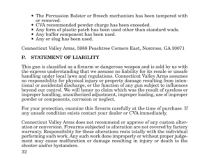 Page 3432
•The Percussion Bolster or Breech mechanism has been tampered with
or removed.
•CVA recommended powder charge has been exceeded.
•Any form of plastic patch has been used other than standard wads.
•Any buffer component has been used.
•Any or slug has been used.
Connecticut Valley Arms, 5988 Peachtree Corners East, Norcross, GA 30071
P.STATEMENT OF LIABILITY
This gun is classified as a firearm or dangerous weapon and is sold by us with
the express understanding that we assume no liability for its resale...