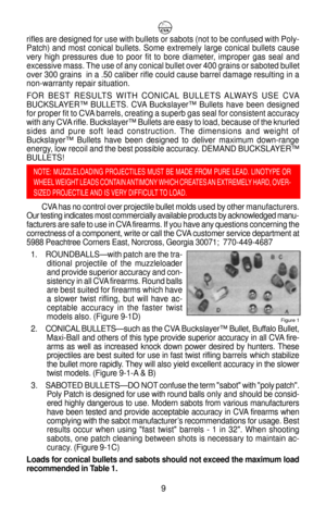 Page 13rifles are designed for use with bullets or sabots (not to be confused with Poly-
Patch) and most conical bullets. Some extremely large conical bullets cause
very high pressures due to poor fit to bore diameter, improper gas seal and
excessive mass. The use of any conical bullet over 400 grains or saboted bullet
over 300 grains  in a .50 caliber rifle could cause barrel damage resulting in a
non-warranty repair situation.
FOR BEST RESULTS WITH CONICAL BULLETS ALWAYS USE CVA
BUCKSLAYERª BULLETS. CVA...