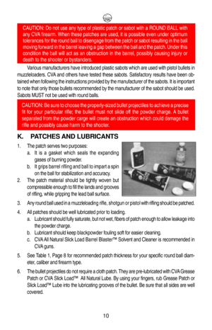 Page 14Various manufacturers have introduced plastic sabots which are used with pistol bullets in
muzzleloaders. CVA and others have tested these sabots. Satisfactory results have been ob-
tained when following the instructions provided by the manufacturer of the sabots. It is important
to note that only those bullets recommended by the manufacturer of the sabot should be used.
Sabots MUST not be used with round balls.
K. PATCHES AND LUBRICANTS
1. The patch serves two purposes:
a. It is a gasket which seals the...