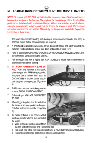 Page 18M.LOADING AND SHOOTING CVA FLINTLOCK MUZZLELOADERS
NOTE: To prepare a FLINTLOCK, sandwich the flint between a piece of leather and clamp it
between the two jaws of the hammer. The angle of the beveled edge of the flint should be
positioned so that when fired, it points toward the pan. With no powder in the pan or in the barrel,
attempt a few dry fires to verify the position of the flint and the amount of spark. Place a small
amount of powder in the pan and fire. This will dry out the pan and touch hole....