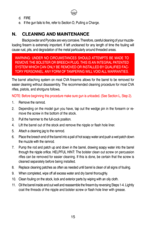 Page 19d. FIRE
e. If the gun fails to fire, refer to Section O, Pulling a Charge.
N. CLEANING AND MAINTENANCE
Blackpowder and Pyrodex are very corrosive. Therefore, careful cleaning of your muzzle-
loading firearm is extremely important. If left uncleaned for any length of time the fouling will
cause rust, pits, and degradation of the metal particularly around threaded areas.
 
The barrel attaching system on most CVA firearms allows for the barrel to be removed for
easier cleaning without disassembly. The...