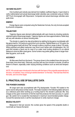Page 24100 YARD VELOCITY
One hundred yard velocity was derived from ballistic coefficient figures. A spot check to
verify mathematical and actual downrange bullet velocities was conducted using an Oehler
35P Proof chronograph with Skyscreens. Computed and actual downrange velocities were
quite close.
ENERGY
Energy figures were computed using the Newtonian formula, the only formula accepted
by all ammo companies.
TRAJECTORY
Trajectory figures were derived mathematically with spot checks by shooting randomly...