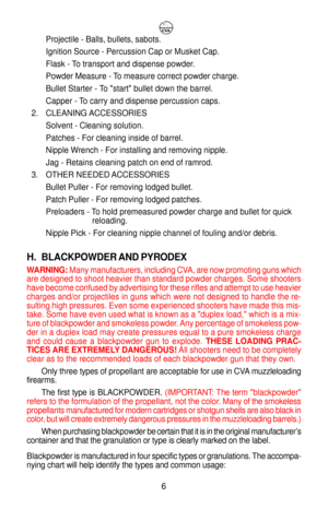 Page 10Projectile - Balls, bullets, sabots.
Ignition Source - Percussion Cap or Musket Cap.
Flask - To transport and dispense powder.
Powder Measure - To measure correct powder charge.
Bullet Starter - To start bullet down the barrel.
Capper - To carry and dispense percussion caps.
2. CLEANING ACCESSORIES
Solvent - Cleaning solution.
Patches - For cleaning inside of barrel.
Nipple Wrench - For installing and removing nipple.
Jag - Retains cleaning patch on end of ramrod.
3. OTHER NEEDED ACCESSORIES
Bullet...