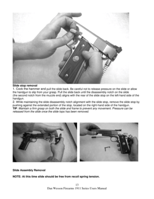 Page 1313 
Dan Wesson Firearms 1911 Series Users Manual 
 
Slide stop removal 
1. Cock the hammer and pull the slide back. Be careful not to release pressure on the slide or allow 
the handgun to slip from your grasp. Pull the slide back until the disassembly notch on the slide 
(the second notch from the muzzle end) aligns with the rear of the slide stop on the left-hand side of the 
handgun. 
2. While maintaining the slide disassembly notch alignment with the slide stop, remove the slide stop by 
pushing...