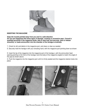 Page 77 
Dan Wesson Firearms 1911 Series Users Manual 
 
 
 
 
 
 
 
 
 
 
 
 
 
 
INSERTING THE MAGAZINE 
 
Keep the muzzle pointed away from you and in a safe direction. 
Do not use magazines that show signs of damage, cracking or excessive wear. Consult a 
qualified gunsmith if the magazine binds, fails to seat fully and securely, fails to release 
smoothly, or loads ammunition into the chamber of the handgun erratically. 
 
1. Check for dirt and debris in the magazine port, and clean or clear as needed....