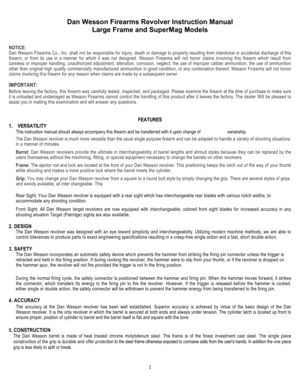 Page 1Dan Wesson Firearms Revolver Instruction Manual 
Large Frame and SuperMag Models 
 
1
 
 
NOTICE: 
Dan Wesson Firearms Co., Inc. shall not be responsible for injury, death or damage to property resulting from intentional or accidental discharge of this 
firearm, or from its use in a manner for which it was not designed. Wesson Firearms will not honor claims involving this firearm which result from 
careless or improper handling, unauthorized adjustment, alteration, corrosion, neglect, the use of improper...