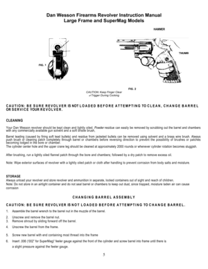 Page 5Dan Wesson Firearms Revolver Instruction Manual 
Large Frame and SuperMag Models 
 
5
 
 HAMMER 
 
  
 
              FIG. 2 
CAUTION: Keep Finger Clear 
of Trigger During Cocking 
CAUTION: BE SURE REVOLVER IS NOT LOADED BEFORE ATTEMPTING TO CLEAN, CHANGE BARREL 
OR SERVICE YOUR REVOLVER. 
CLEANING 
Your Dan Wesson revolver should be kept clean and lightly oiled. Powder residue can easily be removed by scrubbing out the barrel and chambers 
with any commercially available gun solvent and a soft bristle...