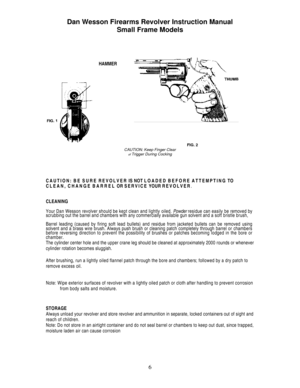 Page 6
Dan Wesson Firearms Revolver Instruction Manual 
Small Frame Models 
 
 
 
      
   HAMMER 
 
               FIG. 2 CAUTION: Keep Finger Clear of Trigger During Cocking 
 
 
CAUTION: BE SURE REVOLVER IS NOT LOADED BEFORE ATTEMPTING TO 
CLEAN, CHANGE BARREL OR SERVICE YOUR REVOLVER. 
CLEANING 
Your Dan Wesson revolver should be kept clean and lightly oiled. Powder residue can easily be removed by scrubbing out the barrel and chambers with any commercially available gun solvent and a soft bristle brush,...