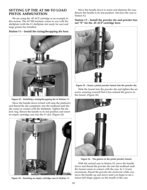 Page 1111
SETTING UP THE AT 500 TO LOAD
PISTOL AMMUNITION
We are using the .45 ACP cartridge as an example in
this section. The AT 500 machine comes to you with the
shellplate (with the #1 shellplate slot ready for use) and
large primer bar installed.
Station #1 – Install the sizing/decapping die here. 
Figure 23 – Installing a sizing/decapping die in Station #1.
Move the handle down (which will raise the platform)
and thread the die completely into the toolhead until the
die comes in contact with the...