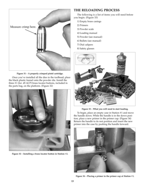 Page 1313
Figure 31 – A properly crimped pistol cartridge.
Once you’ve installed all the dies in the toolhead, place
the black plastic funnel onto the powder die. Install the
three #1 (for .45 ACP) brass locator buttons, included in
the parts bag, on the platform. (Figure 32)
Figure 32 – Installing a brass locator button in Station #2.
THE RELOADING PROCESS
The following is a list of items you will need before
you begin. (Figure 33)
1) Empty brass casings
2) Primers
3) Powder scale
4) Loading manual
5) Powder...