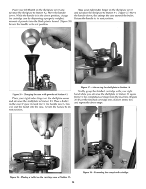 Page 1414
Place your left thumb on the shellplate cover and
advance the shellplate to Station #2. Move the handle
down. While the handle is in the down position, charge
the cartridge case by dispensing a properly weighed
amount of powder into the black plastic funnel. (Figure 35)
Return the handle to its rest position. 
Figure 35 – Charging the case with powder at Station #2.
Place your right index finger on the shellplate cover
and advance the shellplate to Station #3. Place a bullet
on the case (Figure 36)...