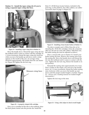 Page 1010
Station #4 – Install the taper crimp die (if you’re
using a separate taper crimp die) here.
Figure 19 – Installing a taper crimp die in Station #4.
Move the handle down. Thread the taper crimp die into
the toolhead until it comes in contact with the cartridge. In
1/4 turn increments, thread the taper crimp die clockwise
while you move the handle up and down, until a crimp
appears on the mouth of the case. An average crimp
should be approximately .002 smaller than the case diame-
ter. (Figure 20)...