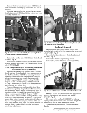 Page 1313* Indicates a caliber specific part – see the caliber conversion
chart on page 19 for the caliber you are loading for.
Loosen the lever arm bracket screw (#13732) and
slide the bracket assembly up four inches and lock it
in place.
Raise the operating handle, remove the two primer
feed body screws (#13363) and lift the primer feed body
assembly (#20773) off.
Remove the ratchet cam (#11686) from the toolhead
(#20420). Fig. 19
Remove the mechanical return rod (#13960) from the
powder measure bellcrank...