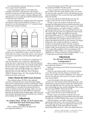 Page 1515* Indicates a caliber specific part – see the caliber conversion
chart on page 19 for the caliber you are loading for.
Lower the platform and give the die an 1/8 turn
down, again raise the platform.
Lower the platform halfway and inspect the
cartridge. If the bell is still present, or the desired
amount of crimp has not been achieved, give the die a
1/8 turn down and try again. Continue making small
adjustments to your crimp die until the desired amount
of crimp has been achieved.
Once the adjustment...