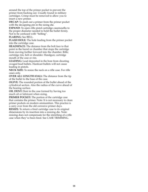Page 1818
around the top of the primer pocket to prevent the
primer from backing out. Usually found in military
cartridges. Crimp must be removed to allow you to
insert a new primer. 
DECAP: To push out a primer from the primer pocket
with the decapping pin in the sizing die.
EXPAND: To open rifle pistol cartridge casemouths to
the proper diameter needed to hold the bullet firmly.
Not to be confused with “belling”.
FLARING: See BELL.
FLASH HOLE:The hole leading from the primer pocket
into the cartridge case....
