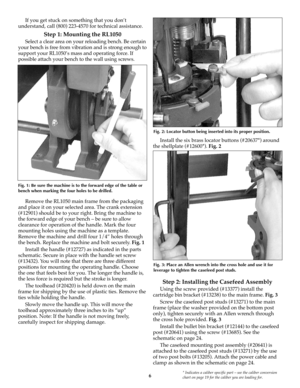 Page 6* Indicates a caliber specific part – see the caliber conversion
chart on page 19 for the caliber you are loading for.6
If you get stuck on something that you don’t
understand, call (800) 223-4570 for technical assistance.
Step 1: Mounting the RL1050 
Select a clear area on your reloading bench. Be certain
your bench is free from vibration and is strong enough to
support your RL1050’s mass and operating force. If
possible attach your bench to the wall using screws.
Remove the RL1050 main frame from the...