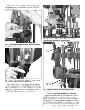 Page 77* Indicates a caliber specific part – see the caliber conversion
chart on page 19 for the caliber you are loading for.
The casefeed bowl assembly needs to be placed on
the casefeed post with the Dillon logo and the on/off
switch facing you. 
The casefeed tube (#13761) should now be inserted
into the casefeed adapter (#13654*) Fig. 4Note that the
tube is marked “up” on one end. Press this end into the
tube clip (#13859) attached to the casefeeder motor
housing Fig. 5. This assembly is now complete.
Step...