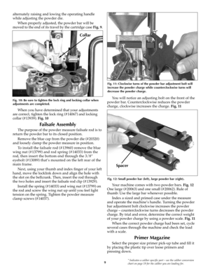 Page 99* Indicates a caliber specific part – see the caliber conversion
chart on page 19 for the caliber you are loading for.
alternately raising and lowing the operating handle
while adjusting the powder die.
When properly adjusted, the powder bar will be
moved to the end of its travel by the cartridge case Fig. 9.
When you have determined that your adjustments
are correct, tighten the lock ring (#14067) and locking
collar (#13939). Fig. 10
Failsafe Assembly
The purpose of the powder measure failsafe rod is...