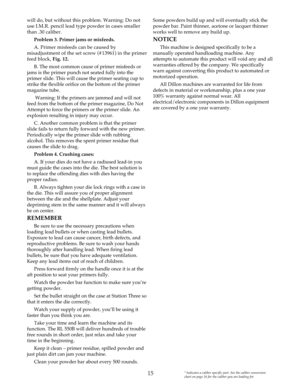 Page 1515
will do, but without this problem. Warning: Do not
use I.M.R. pencil lead type powder in cases smaller
than .30 caliber.
Problem 3. Primer jams or misfeeds. 
A. Primer misfeeds can be caused by
misadjustment of the set screw (#13961) in the primer
feed block, Fig. 12.
B. The most common cause of primer misfeeds or
jams is the primer punch not seated fully into the
primer slide. This will cause the primer seating cup to
strike the flexible orifice on the bottom of the primer
magazine tube.
Warning: If...