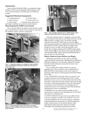 Page 6Introduction
First of all, the Dillon RL 550B is a remarkably simple
machine–a little care and thought while setting up will
save you time and give you thousands of trouble free
rounds.
Suggested Minimum Equipment:
1)  Loading Manual 2)  Powder Scale
3)  Safety Glasses 4)  Primer Flip Tray *
5)  Dial Caliper * (* Indicates items that are not
absolutely essential, but are pretty darned handy!)
Mounting the RL 550B to your bench.
Place your RL 550B on the edge of sturdy bench or table.
Give yourself about...