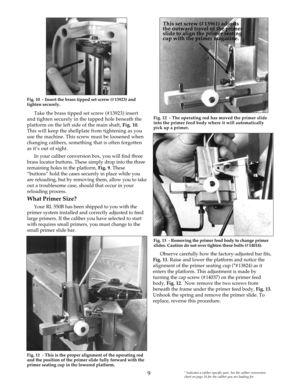 Page 9Take the brass tipped set screw (#13923) insert
and tighten securely in the tapped hole beneath the
platform on the left side of the main shaft, Fig. 10.
This will keep the shellplate from tightening as you
use the machine. This screw must be loosened when
changing calibers, something that is often forgotten
as it’s out of sight. 
In your caliber conversion box, you will find three
brass locator buttons. These simply drop into the three
remaining holes in the platform, Fig. 9. These
“buttons” hold the...