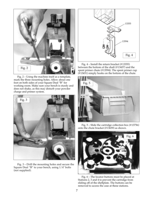 Page 7Fig. 2 – Using the machine itself as a template,
mark the three mounting holes. Allow about one
foot on both sides of your Square Deal “B” for
working room. Make sure your bench is sturdy and
does not shake, as this may disturb your powder
charge and primer system.
Fig. 3 – Drill the mounting holes and secure the
Square Deal “B” to your bench, using 1/4" bolts
(not supplied). Fig. 4 – Install the return bracket (#13355)
between the bottom of the shaft (#13437) and the
spent primer chute (#13594). The...