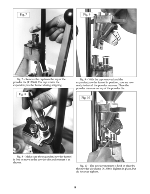 Page 8Fig. 7 – Remove the cap from the top of the
powder die (#13865). The cap retains the
expander/powder funnel during shipping. 
Fig. 8 – Make sure the expander/powder funnel
is free to move in the powder die and reinsert it as
shown.Fig. 9 – With the cap removed and the
expander/powder funnel in position, you are now
ready to install the powder measure. Place the
powder measure on top of the powder die. 
Fig. 10 – The powder measure is held in place by
the powder die clamp (#13986). Tighten in place, but...