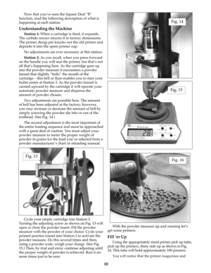 Page 10Now that you’ve seen the Square Deal “B”
function, read the following description of what is
happening at each station.
Understanding the Machine
Station 1:When a cartridge is fired, it expands.
The carbide resizer returns it to factory dimensions.
The primer decap pin knocks out the old primer and
deposits it into the spent primer cup. 
No adjustments are ever necessary at this station.
Station 2:As you recall, when you press forward
on the handle you will seat the primer, but that’s not
all that’s...