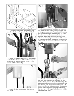 Page 1920
2. Lift the machine up and fasten the machine
securely to the forward edge of the bench. Fig. 3
3. Install the casefeed post (#17123) and the shot
post (#17124) to the frame of the machine using the
two long 4 1/2" bolts, 6 clamps (#13613), 2 - 1/4"
washers and 1/4-20 nuts. Fig. 4
4. Locate the shot container and place it on its
post. Fig. 55. Open the casefeeder box. Place the feeder on
your bench and plug it into a 110v AC outlet (220v
for European casefeeders). Place a handful of empty...